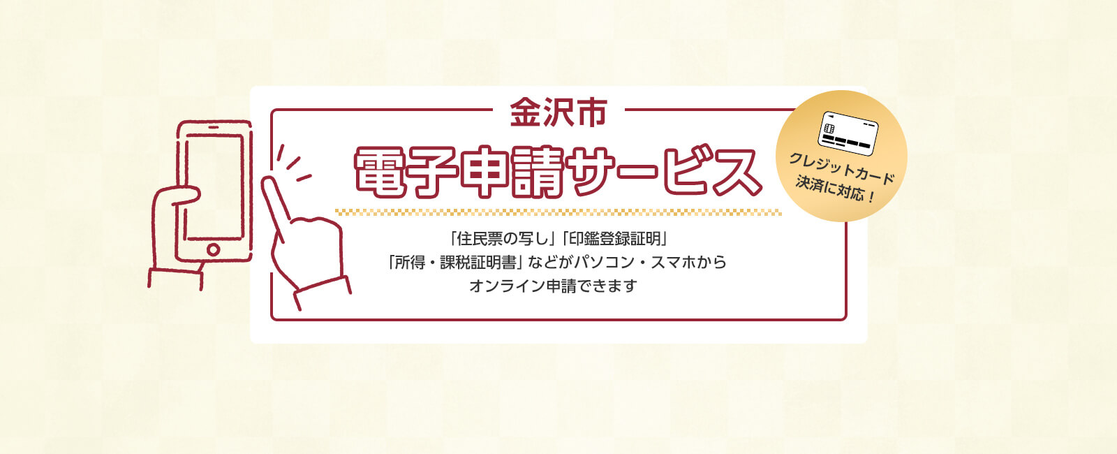 金沢市電子申請サービス クレジットカード決済に対応 「住民票の写し」「印鑑登録証明」「所得・課税証明書」などがパソコン・スマホからオンライン申請できます。